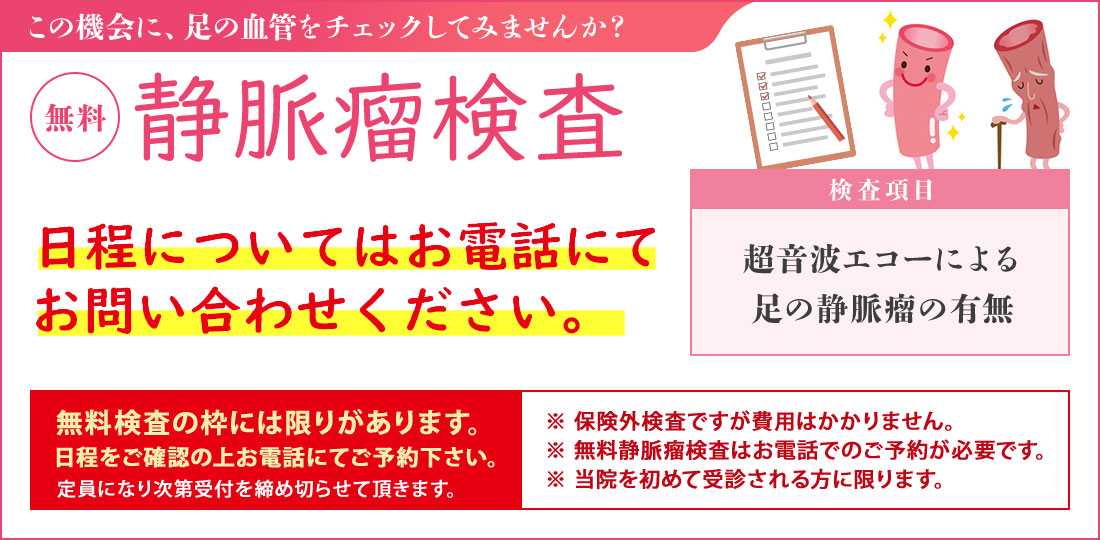静脈瘤検査【無料】（無料血管検査は保険対象外です） 無料静脈瘤検査は予約制としております。事前にお電話にてお問い合わせください。 足の血管病を確認しませんか？ 検査項目・超音波エコーによる足の血管チェック・下肢静脈瘤