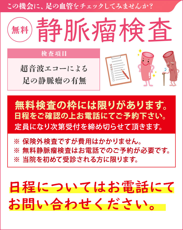 静脈瘤検査【無料】（無料血管検査は保険対象外です） 無料静脈瘤検査は予約制としております。事前にお電話にてお問い合わせください。 足の血管病を確認しませんか？ 検査項目・超音波エコーによる足の血管チェック・下肢静脈瘤